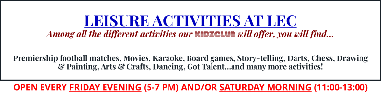 LEISURE ACTIVITIES AT LEC Among all the different activities our KIDZCLUB will offer, you will find…   Premiership football matches, Movies, Karaoke, Board games, Story-telling, Darts, Chess, Drawing & Painting, Arts & Crafts, Dancing, Got Talent…and many more activities! OPEN EVERY FRIDAY EVENING (5-7 PM) AND/OR SATURDAY MORNING (11:00-13:00)